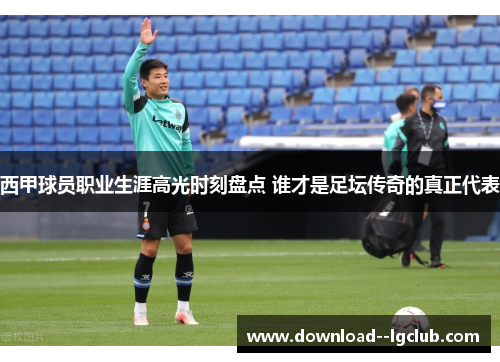西甲球员职业生涯高光时刻盘点 谁才是足坛传奇的真正代表
