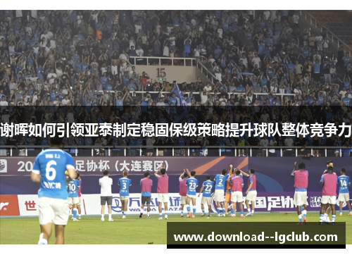 谢晖如何引领亚泰制定稳固保级策略提升球队整体竞争力