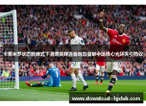 卡塞米罗状态断崖式下滑遭英媒连番炮轰曼联中场核心光环失引热议