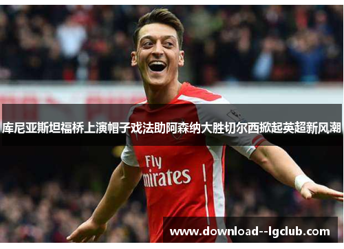 库尼亚斯坦福桥上演帽子戏法助阿森纳大胜切尔西掀起英超新风潮