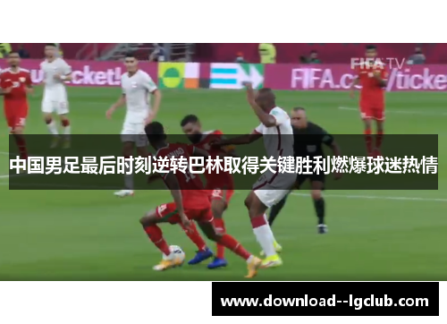 中国男足最后时刻逆转巴林取得关键胜利燃爆球迷热情